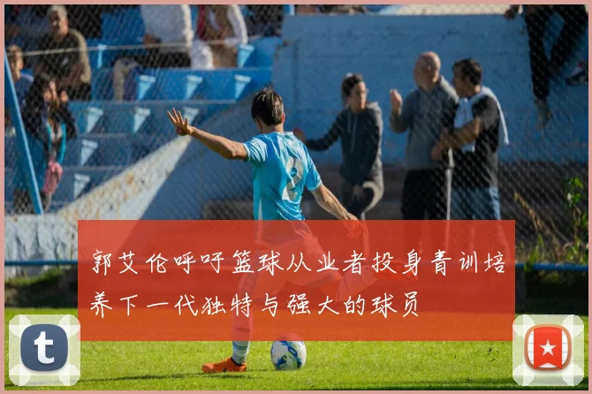 郭艾伦呼吁篮球从业者投身青训培养下一代独特与强大的球员
