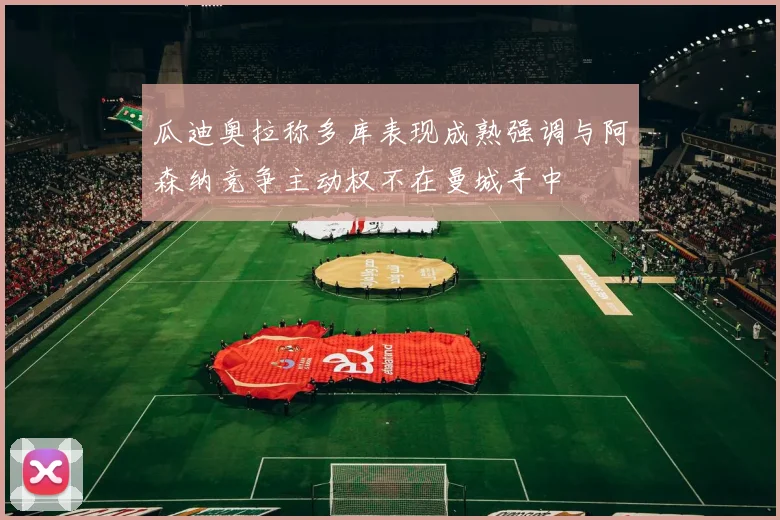 瓜迪奥拉称多库表现成熟强调与阿森纳竞争主动权不在曼城手中