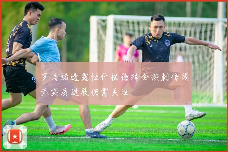 罗马诺透露拉什福德转会热刺传闻无实质进展仍需关注