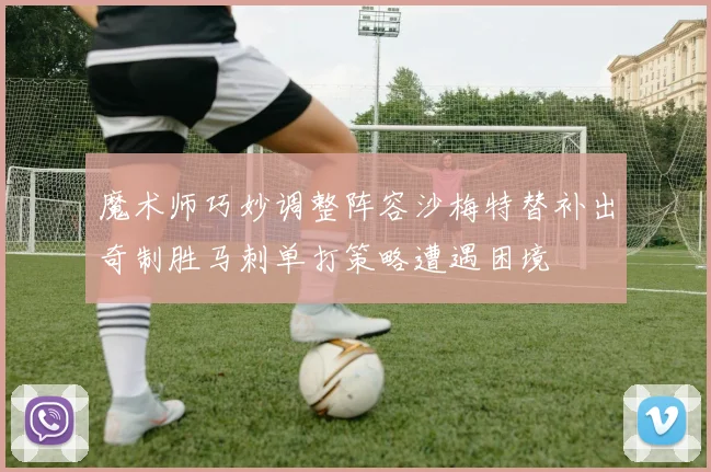 魔术师巧妙调整阵容沙梅特替补出奇制胜马刺单打策略遭遇困境