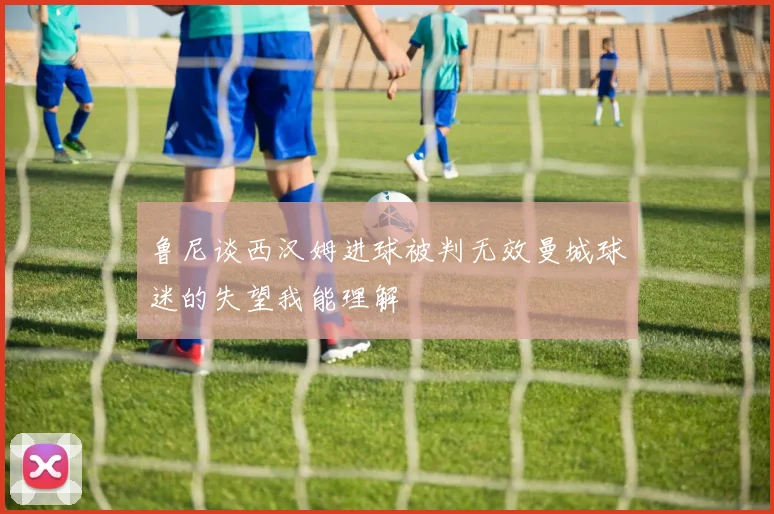 鲁尼谈西汉姆进球被判无效曼城球迷的失望我能理解
