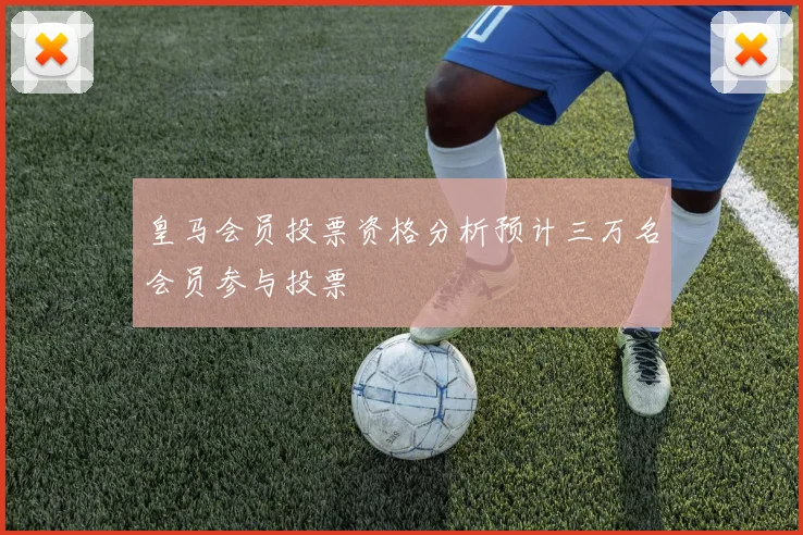 皇马会员投票资格分析预计三万名会员参与投票