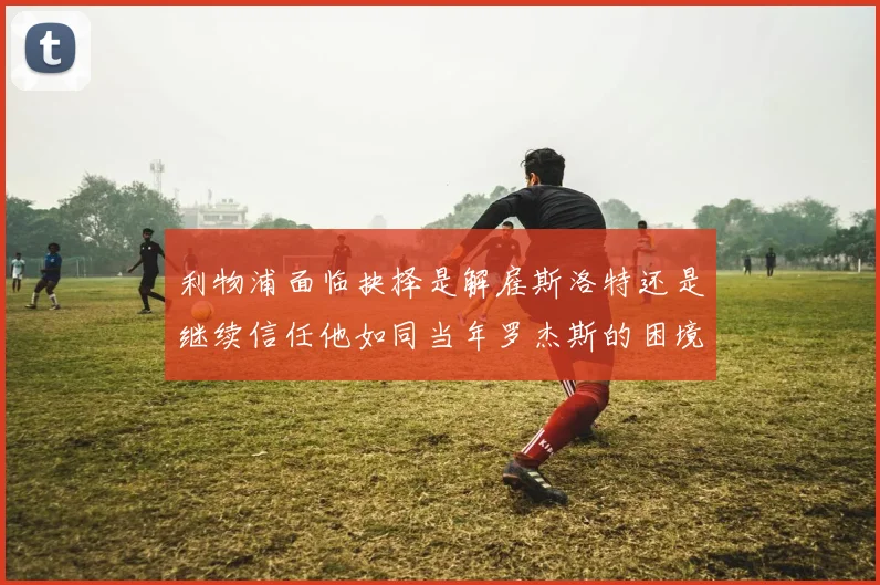 利物浦面临抉择是解雇斯洛特还是继续信任他如同当年罗杰斯的困境