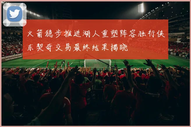 火箭稳步推进湖人重塑阵容独行侠东契奇交易最终结果揭晓