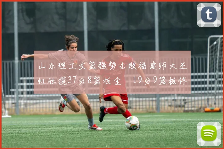 山东理工女篮强势击败福建师大王虹独揽37分8篮板金喆19分9篮板佟欣芷21分6篮板