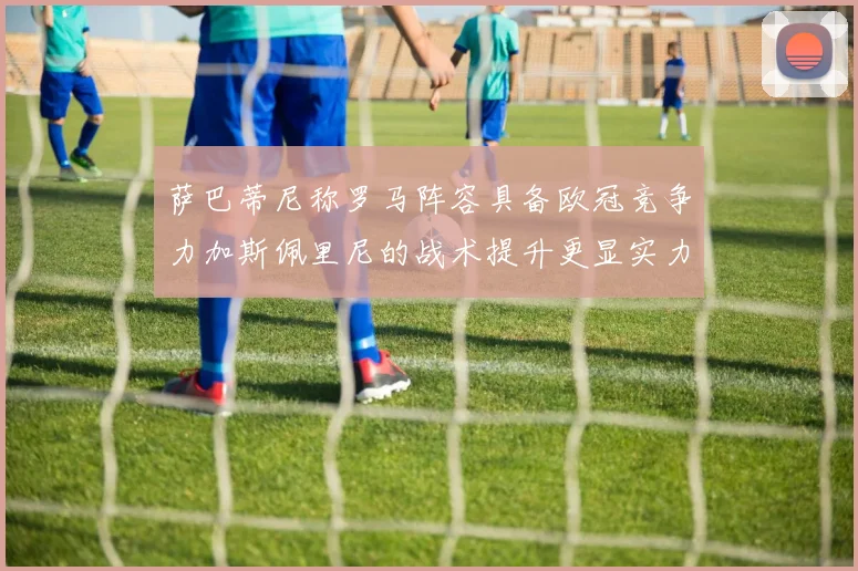 萨巴蒂尼称罗马阵容具备欧冠竞争力加斯佩里尼的战术提升更显实力
