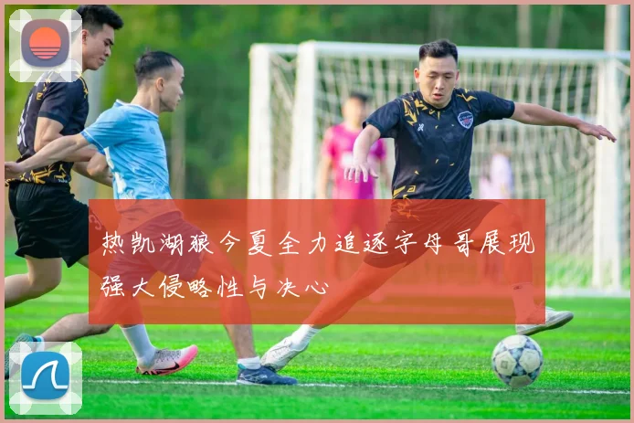 热凯湖狼今夏全力追逐字母哥展现强大侵略性与决心