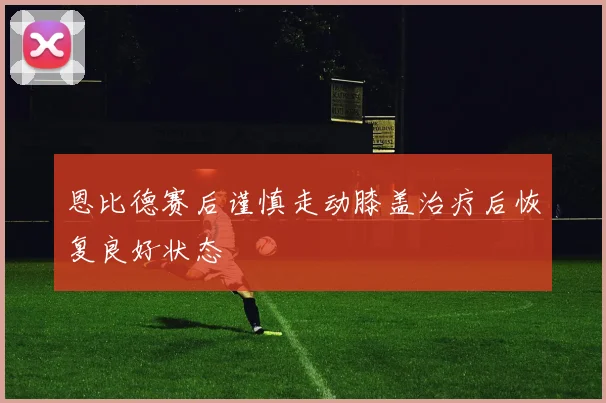 恩比德赛后谨慎走动膝盖治疗后恢复良好状态
