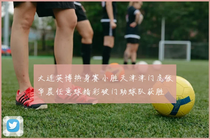 大连英博热身赛小胜天津津门虎张华晨任意球精彩破门助球队获胜