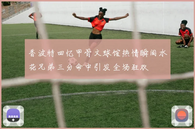 香波特回忆甲骨文球馆热情瞬间水花兄弟三分命中引发全场狂欢