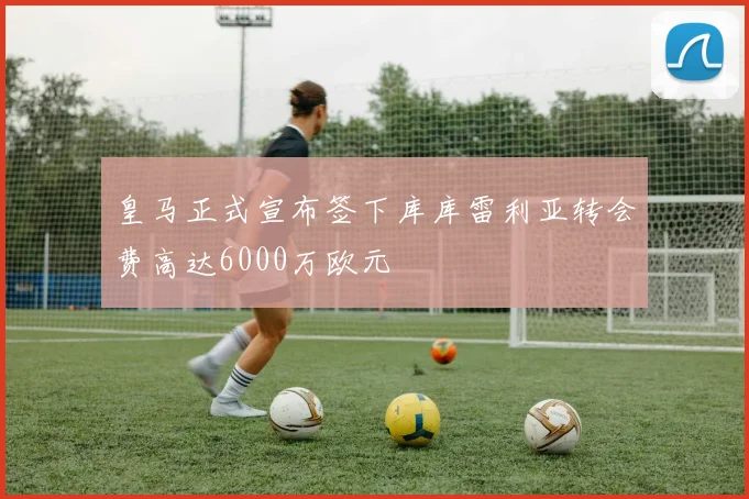 皇马正式宣布签下库库雷利亚转会费高达6000万欧元