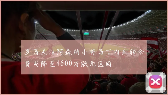 罗马关注阿森纳小将马丁内利转会费或降至4500万欧元区间