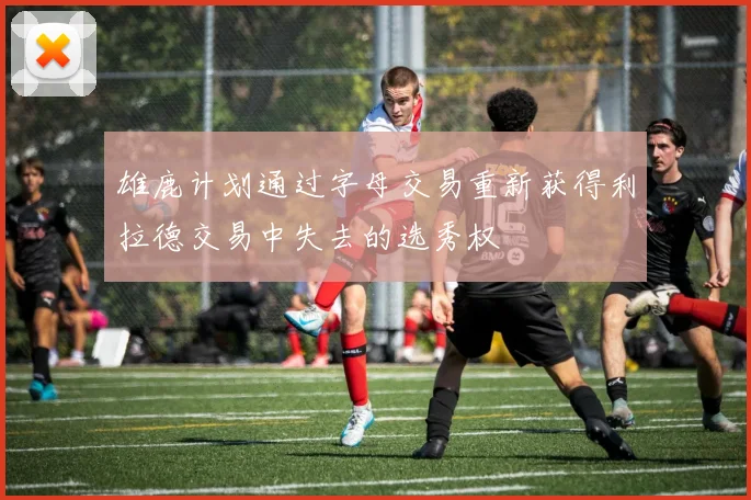 雄鹿计划通过字母交易重新获得利拉德交易中失去的选秀权