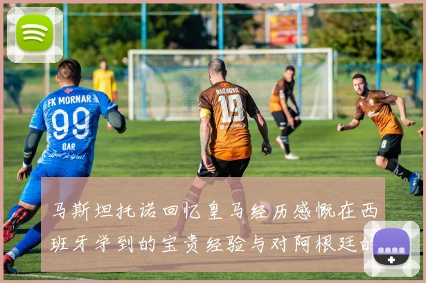 马斯坦托诺回忆皇马经历感慨在西班牙学到的宝贵经验与对阿根廷的思念